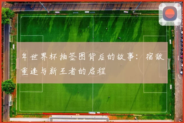 年世界杯抽签图背后的故事:宿敌重逢与新王者的启程