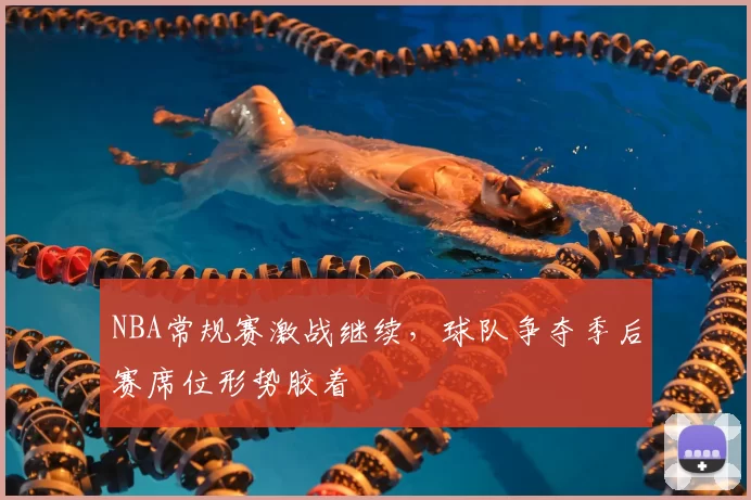 NBA常规赛激战继续，球队争夺季后赛席位形势胶着