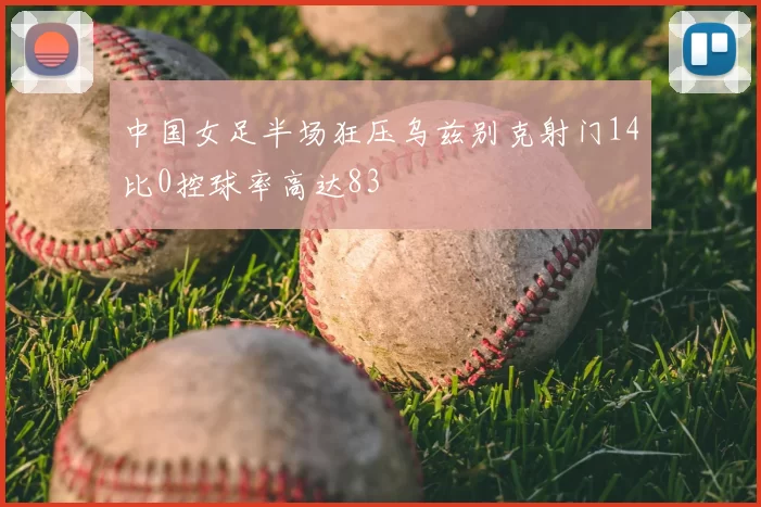 中国女足半场狂压乌兹别克射门14比0控球率高达83