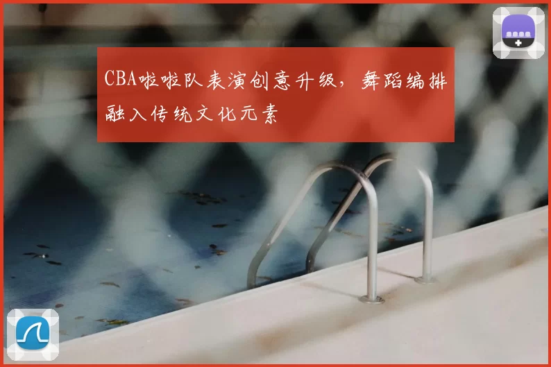 CBA啦啦队表演创意升级，舞蹈编排融入传统文化元素