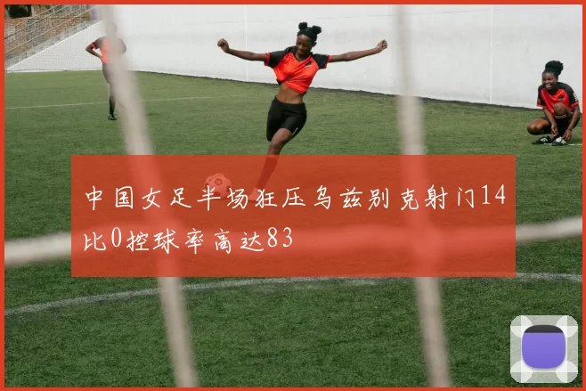 中国女足半场狂压乌兹别克射门14比0控球率高达83