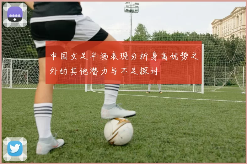 中国女足半场表现分析身高优势之外的其他潜力与不足探讨