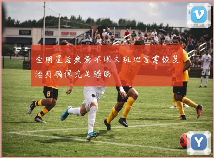 全明星后疲惫不堪文班坦言需恢复治疗确保充足睡眠