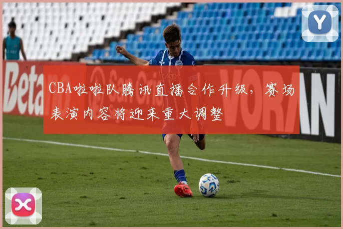 CBA啦啦队腾讯直播合作升级，赛场表演内容将迎来重大调整