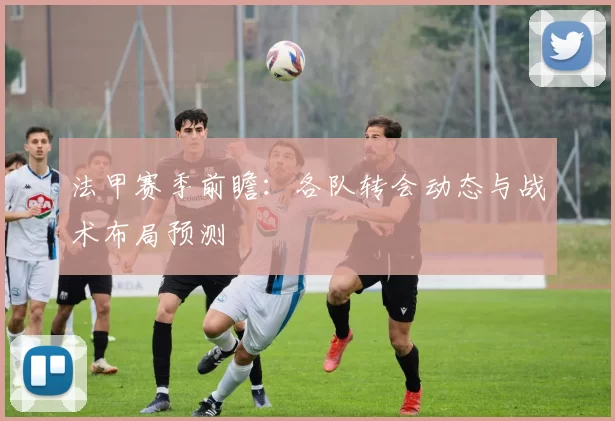 法甲赛季前瞻：各队转会动态与战术布局预测