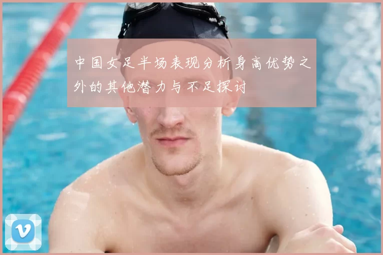 中国女足半场表现分析身高优势之外的其他潜力与不足探讨