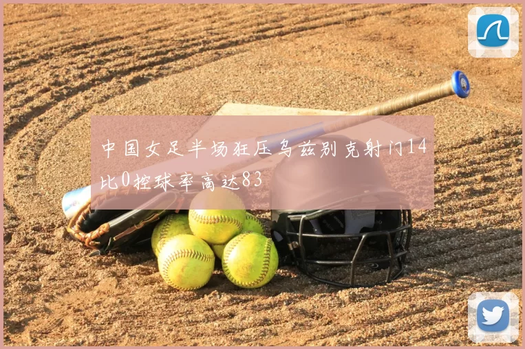 中国女足半场狂压乌兹别克射门14比0控球率高达83