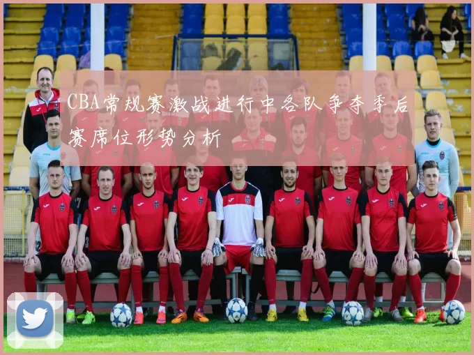 CBA常规赛激战进行中各队争夺季后赛席位形势分析