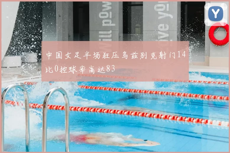 中国女足半场狂压乌兹别克射门14比0控球率高达83