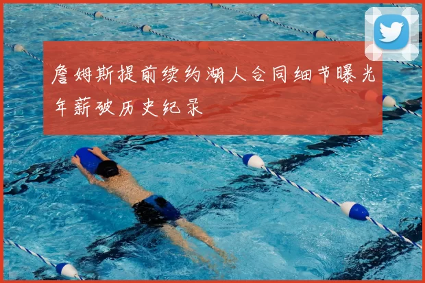 詹姆斯提前续约湖人合同细节曝光年薪破历史纪录