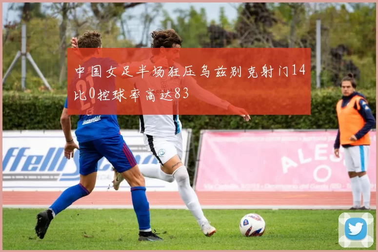 中国女足半场狂压乌兹别克射门14比0控球率高达83
