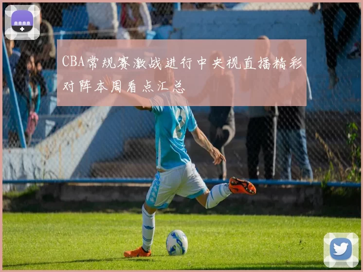 CBA常规赛激战进行中央视直播精彩对阵本周看点汇总