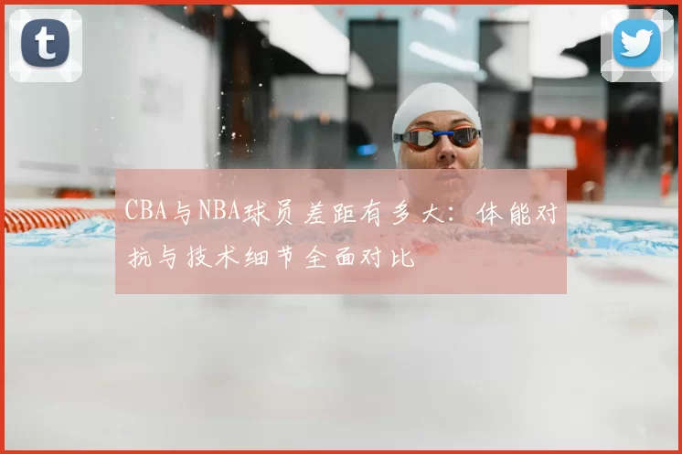 CBA与NBA球员差距有多大:体能对抗与技术细节全面对比