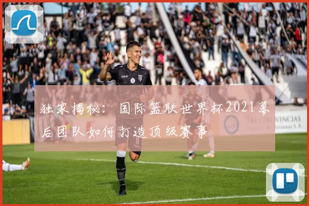 独家揭秘:国际篮联世界杯2021幕后团队如何打造顶级赛事