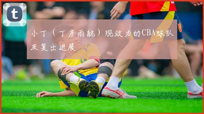 小丁（丁彦雨航）现效力的CBA球队及复出进展