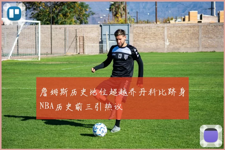 詹姆斯历史地位超越乔丹科比跻身NBA历史前三引热议