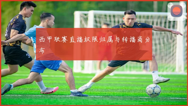 西甲联赛直播权限归属与转播商分布