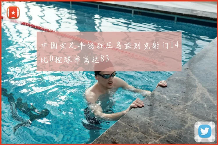 中国女足半场狂压乌兹别克射门14比0控球率高达83
