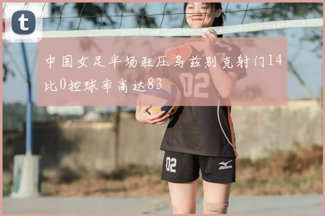 中国女足半场狂压乌兹别克射门14比0控球率高达83