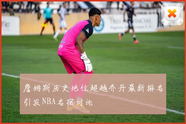 詹姆斯历史地位超越乔丹最新排名引发NBA名宿讨论