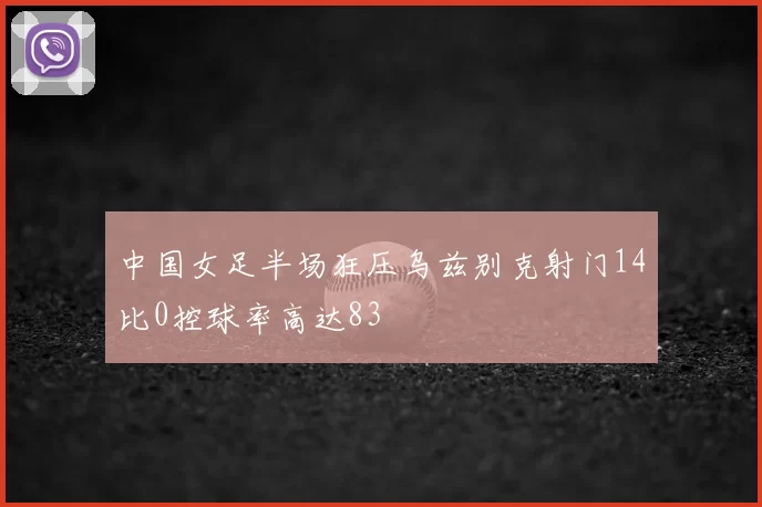 中国女足半场狂压乌兹别克射门14比0控球率高达83