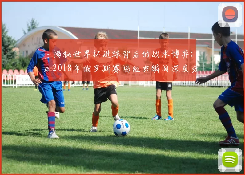 揭秘世界杯进球背后的战术博弈:2018年俄罗斯赛场经典瞬间深度分析