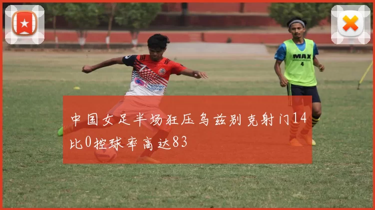 中国女足半场狂压乌兹别克射门14比0控球率高达83