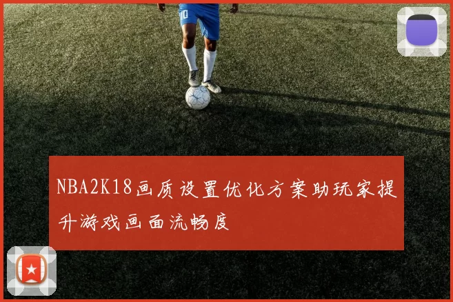 NBA2K18画质设置优化方案助玩家提升游戏画面流畅度