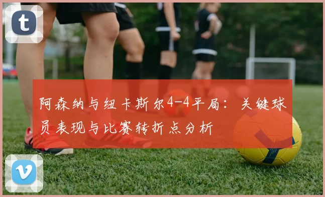 阿森纳与纽卡斯尔4-4平局:关键球员表现与比赛转折点分析