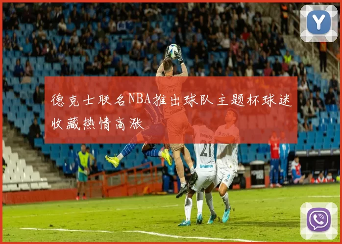 德克士联名NBA推出球队主题杯球迷收藏热情高涨