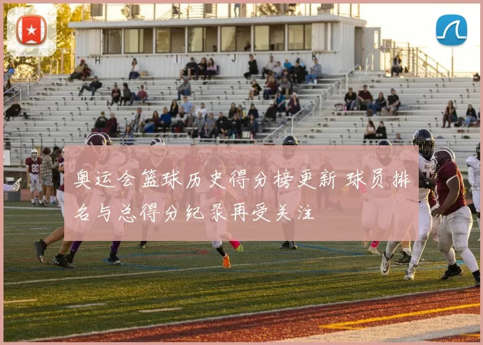 奥运会篮球历史得分榜更新 球员排名与总得分纪录再受关注