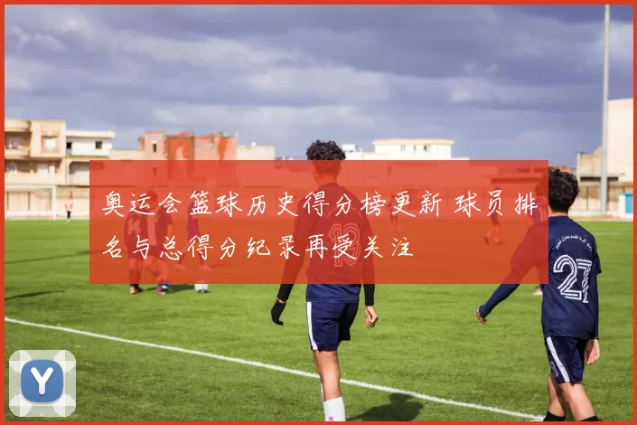 奥运会篮球历史得分榜更新 球员排名与总得分纪录再受关注