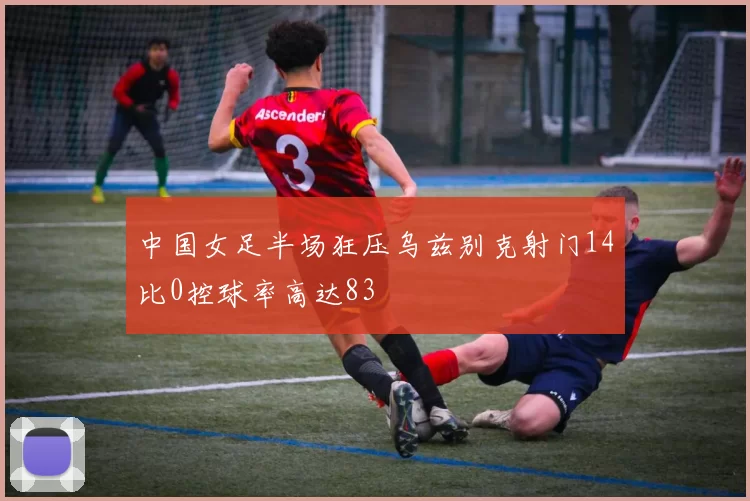 中国女足半场狂压乌兹别克射门14比0控球率高达83