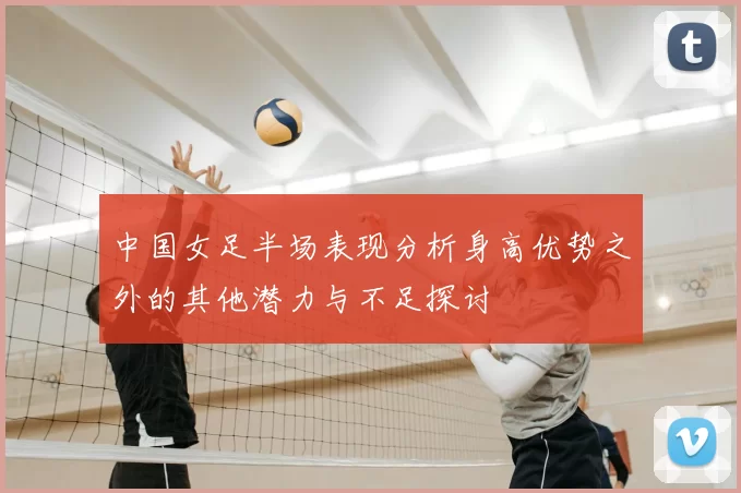 中国女足半场表现分析身高优势之外的其他潜力与不足探讨