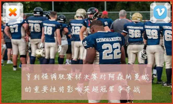 亨利强调联赛杯决赛对阿森纳曼城的重要性将影响英超冠军争夺战
