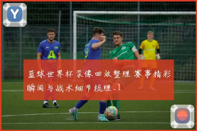 蓝球世界杯录像回放整理 赛事精彩瞬间与战术细节梳理_1