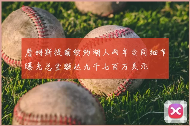 詹姆斯提前续约湖人两年合同细节曝光总金额达九千七百万美元