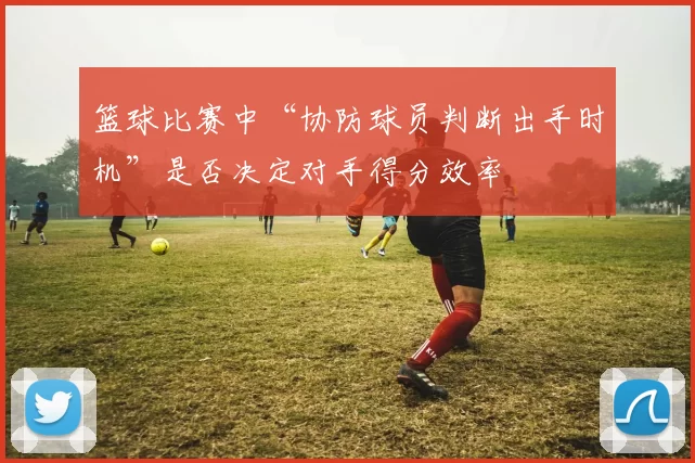 篮球比赛中“协防球员判断出手时机”是否决定对手得分效率