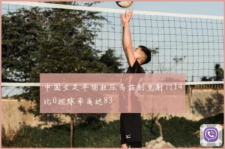 中国女足半场狂压乌兹别克射门14比0控球率高达83