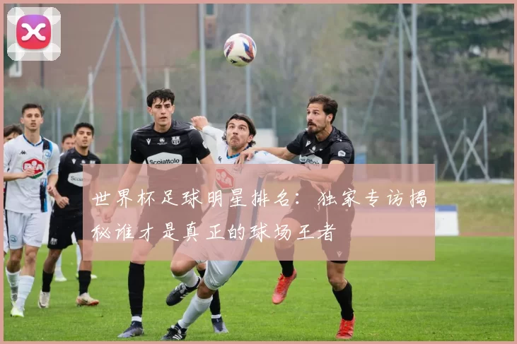 世界杯足球明星排名:独家专访揭秘谁才是真正的球场王者