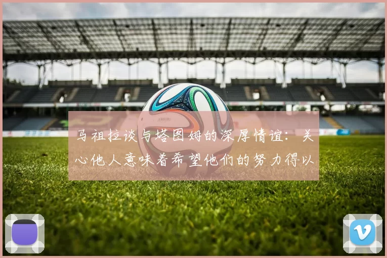 马祖拉谈与塔图姆的深厚情谊:关心他人意味着希望他们的努力得以回报