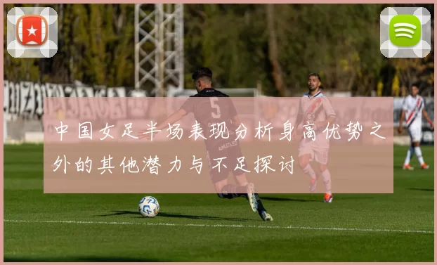 中国女足半场表现分析身高优势之外的其他潜力与不足探讨