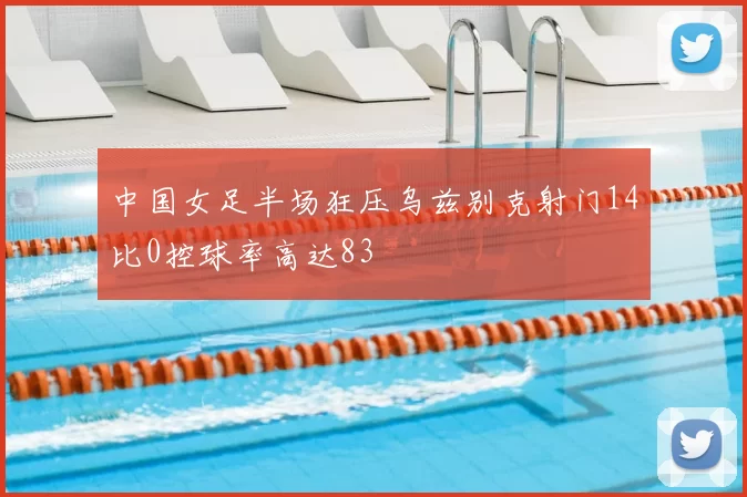 中国女足半场狂压乌兹别克射门14比0控球率高达83