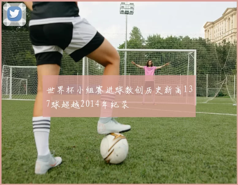 世界杯小组赛进球数创历史新高137球超越2014年纪录