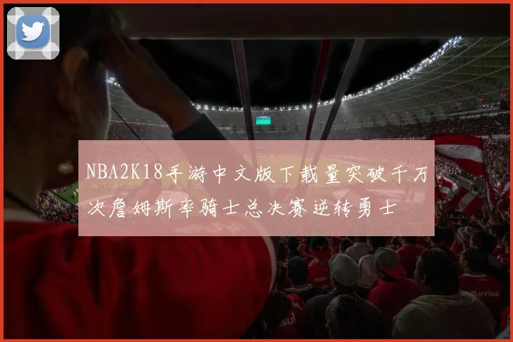NBA2K18手游中文版下载量突破千万次詹姆斯率骑士总决赛逆转勇士