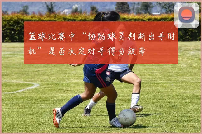 篮球比赛中“协防球员判断出手时机”是否决定对手得分效率