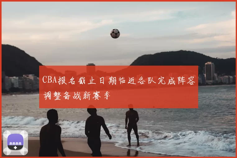 CBA报名截止日期临近各队完成阵容调整备战新赛季