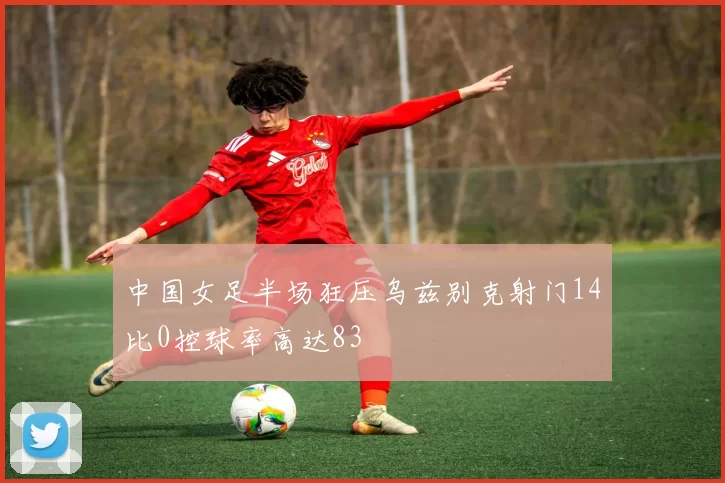 中国女足半场狂压乌兹别克射门14比0控球率高达83