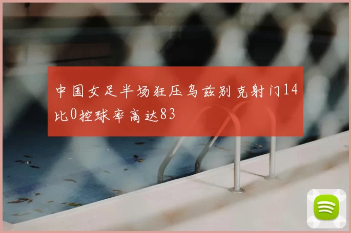 中国女足半场狂压乌兹别克射门14比0控球率高达83