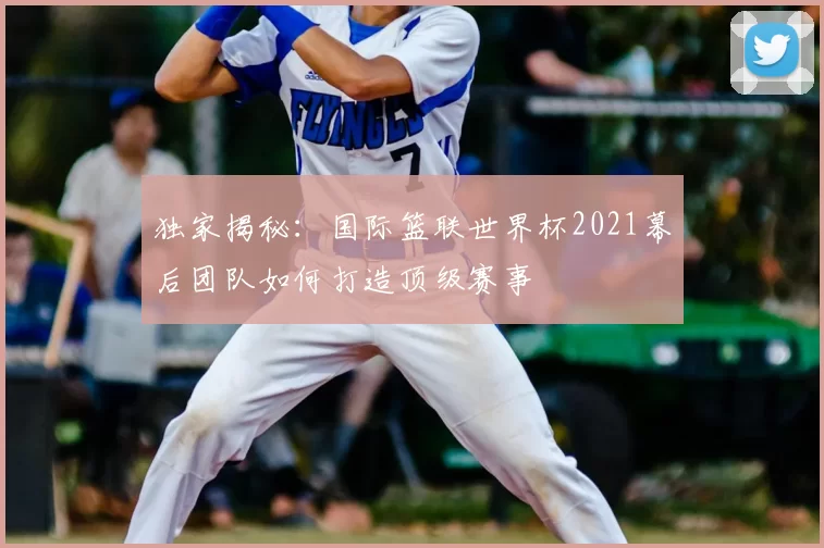独家揭秘:国际篮联世界杯2021幕后团队如何打造顶级赛事